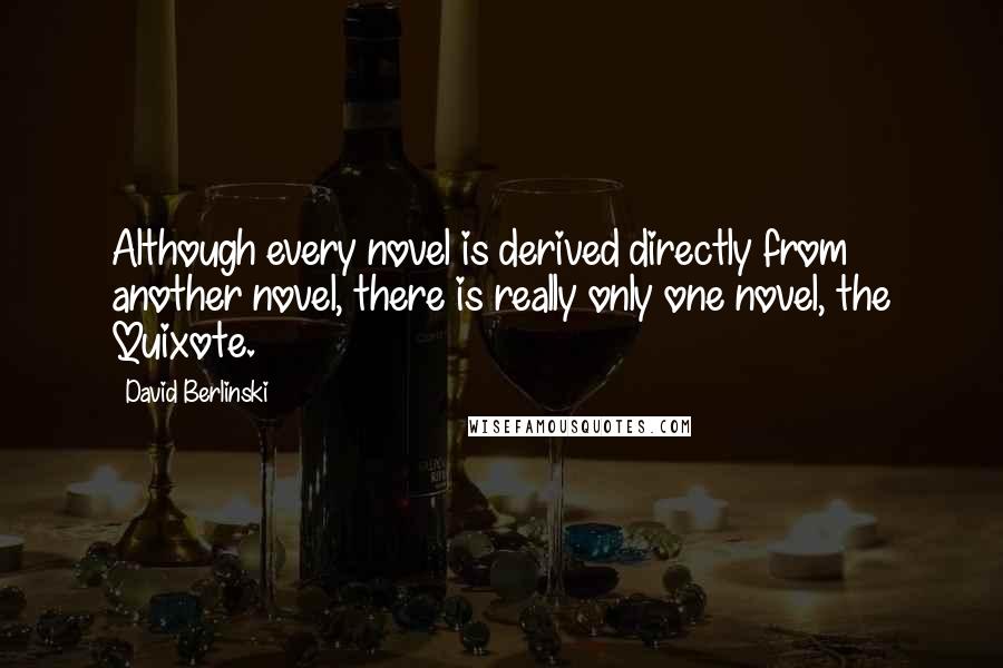 David Berlinski Quotes: Although every novel is derived directly from another novel, there is really only one novel, the Quixote.