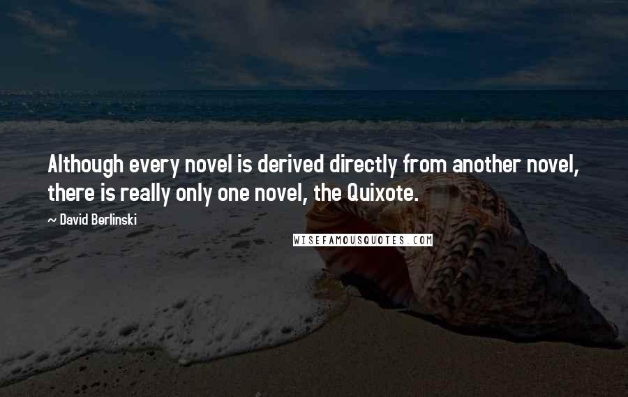 David Berlinski Quotes: Although every novel is derived directly from another novel, there is really only one novel, the Quixote.