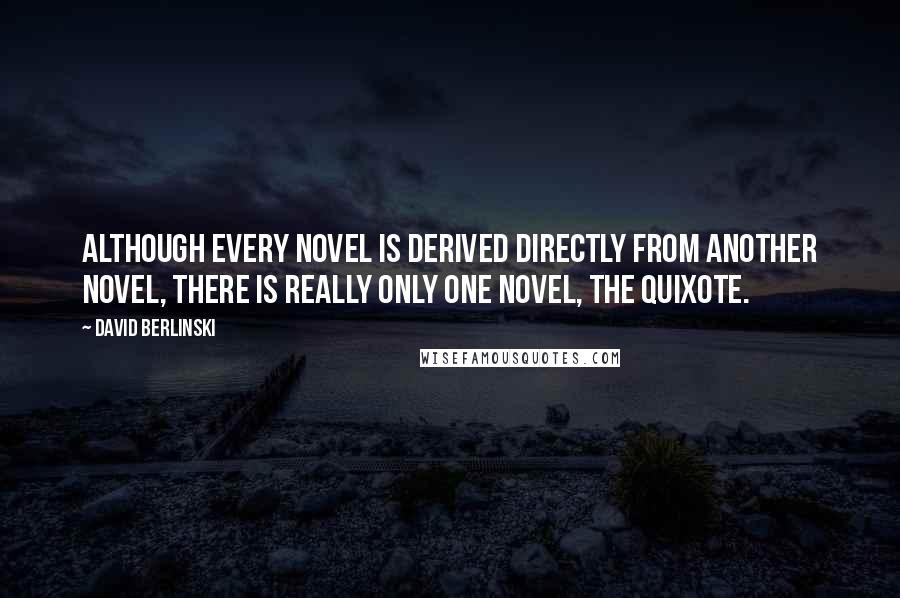 David Berlinski Quotes: Although every novel is derived directly from another novel, there is really only one novel, the Quixote.
