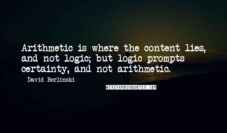 David Berlinski Quotes: Arithmetic is where the content lies, and not logic; but logic prompts certainty, and not arithmetic.