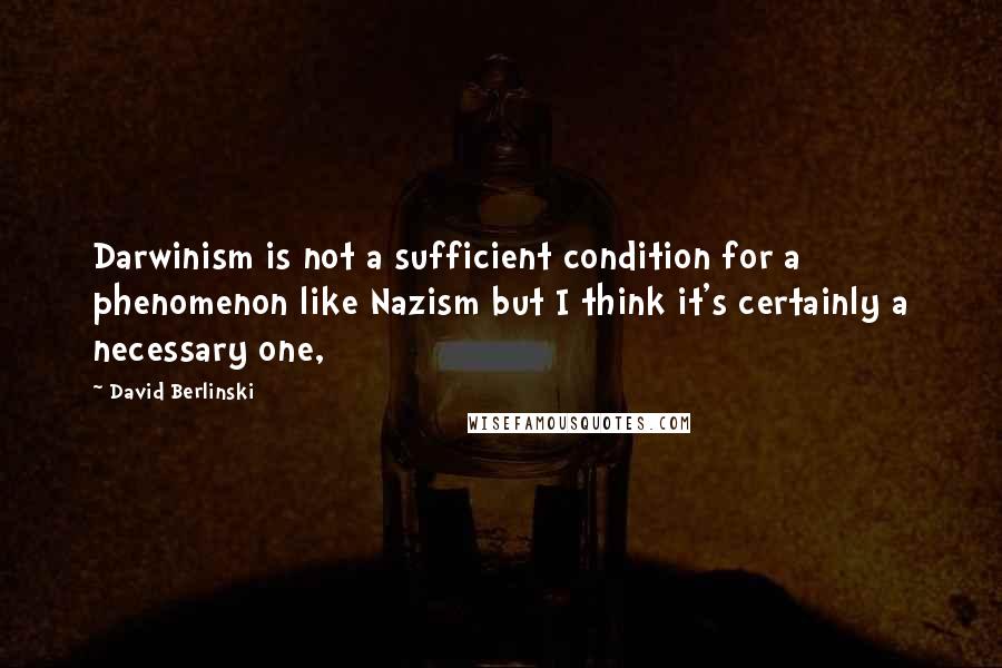 David Berlinski Quotes: Darwinism is not a sufficient condition for a phenomenon like Nazism but I think it's certainly a necessary one,