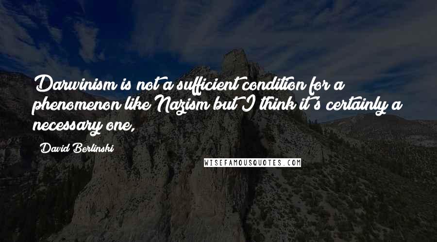 David Berlinski Quotes: Darwinism is not a sufficient condition for a phenomenon like Nazism but I think it's certainly a necessary one,