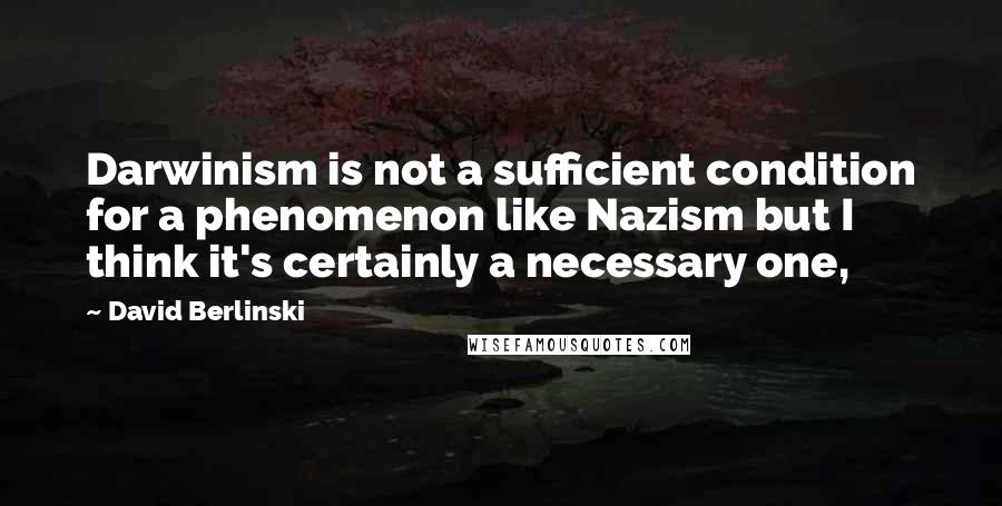 David Berlinski Quotes: Darwinism is not a sufficient condition for a phenomenon like Nazism but I think it's certainly a necessary one,