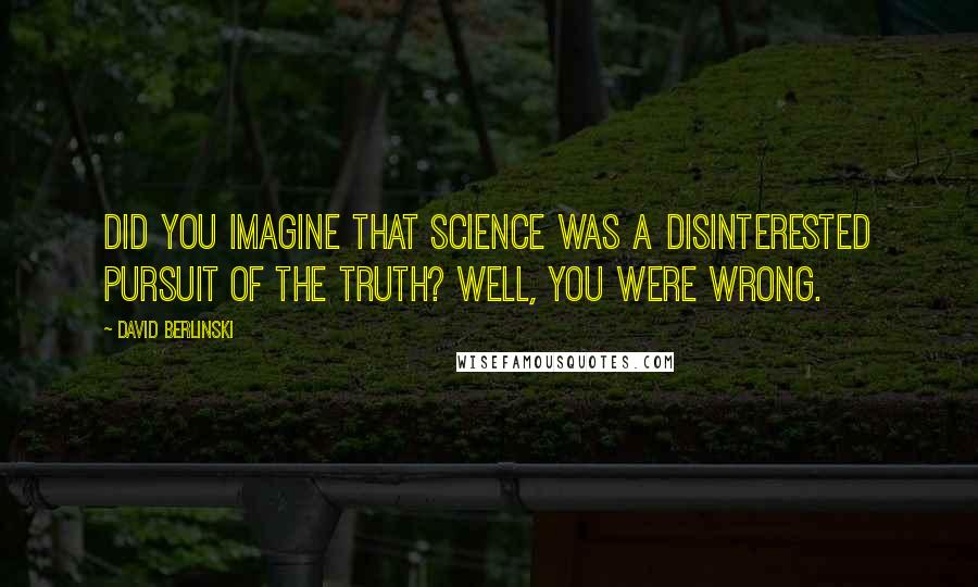 David Berlinski Quotes: Did you imagine that science was a disinterested pursuit of the truth? Well, you were wrong.