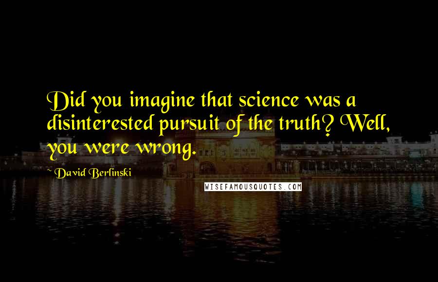 David Berlinski Quotes: Did you imagine that science was a disinterested pursuit of the truth? Well, you were wrong.