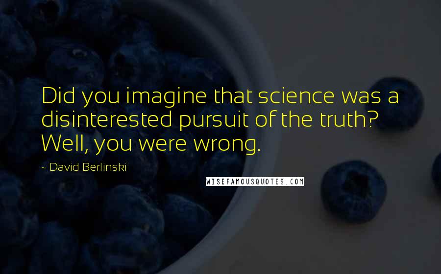 David Berlinski Quotes: Did you imagine that science was a disinterested pursuit of the truth? Well, you were wrong.