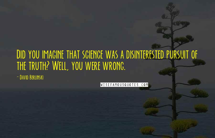 David Berlinski Quotes: Did you imagine that science was a disinterested pursuit of the truth? Well, you were wrong.