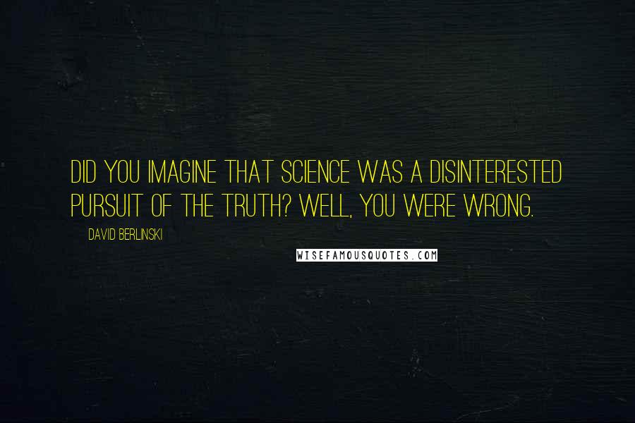 David Berlinski Quotes: Did you imagine that science was a disinterested pursuit of the truth? Well, you were wrong.