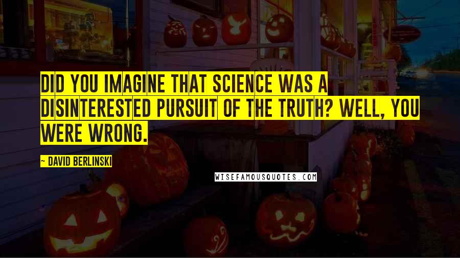 David Berlinski Quotes: Did you imagine that science was a disinterested pursuit of the truth? Well, you were wrong.
