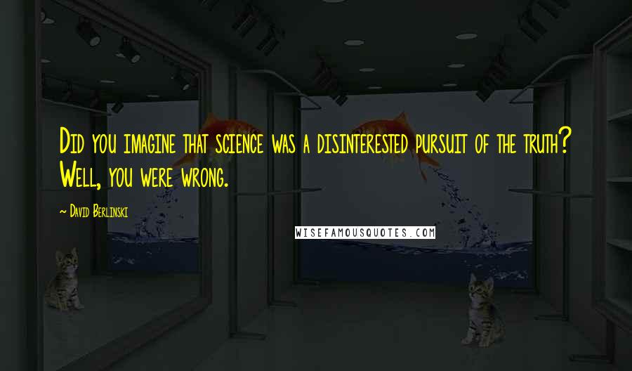David Berlinski Quotes: Did you imagine that science was a disinterested pursuit of the truth? Well, you were wrong.