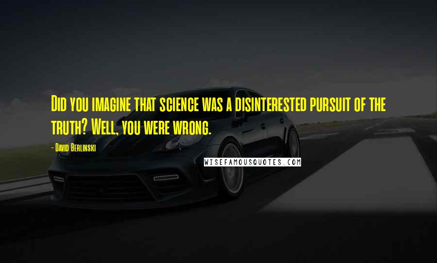 David Berlinski Quotes: Did you imagine that science was a disinterested pursuit of the truth? Well, you were wrong.