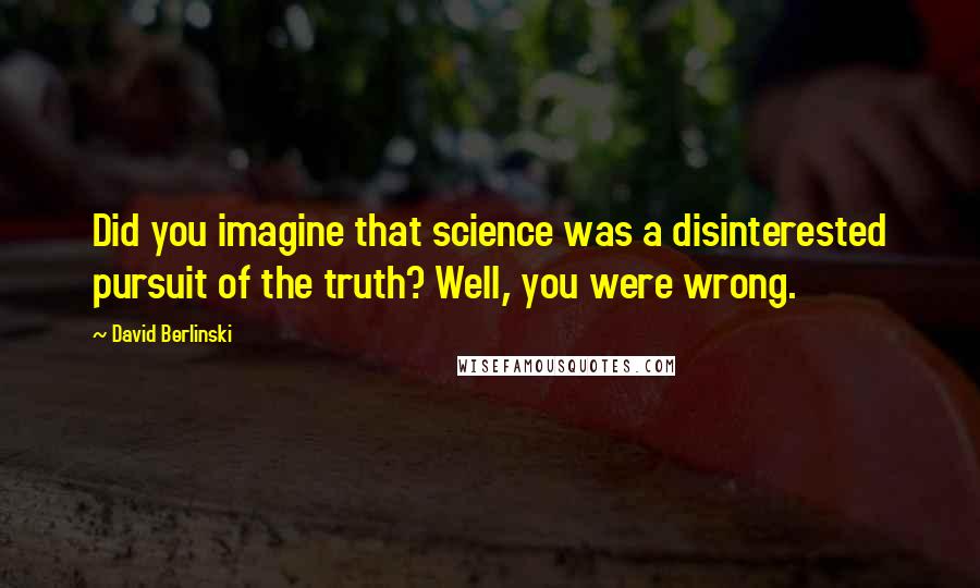 David Berlinski Quotes: Did you imagine that science was a disinterested pursuit of the truth? Well, you were wrong.