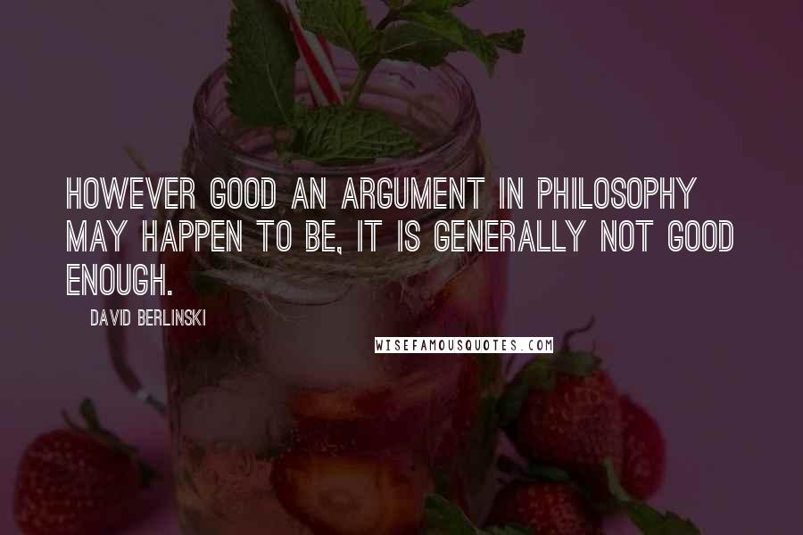 David Berlinski Quotes: However good an argument in philosophy may happen to be, it is generally not good enough.