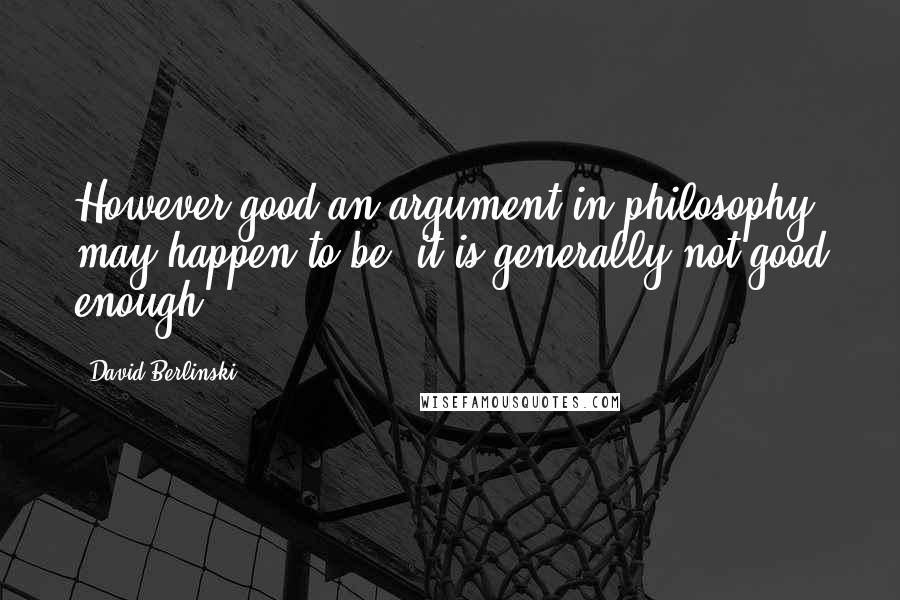 David Berlinski Quotes: However good an argument in philosophy may happen to be, it is generally not good enough.