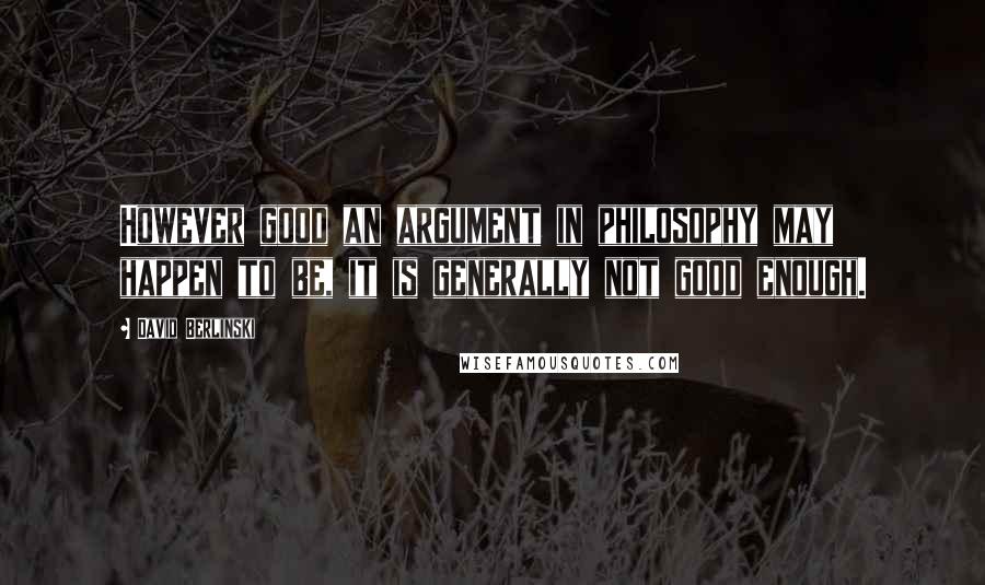 David Berlinski Quotes: However good an argument in philosophy may happen to be, it is generally not good enough.