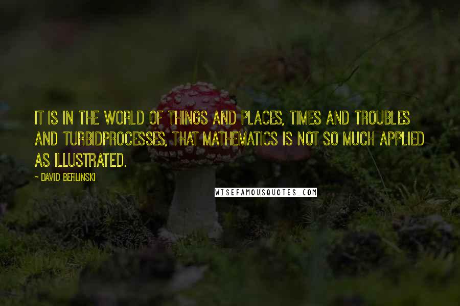 David Berlinski Quotes: It is in the world of things and places, times and troubles and turbidprocesses, that mathematics is not so much applied as illustrated.