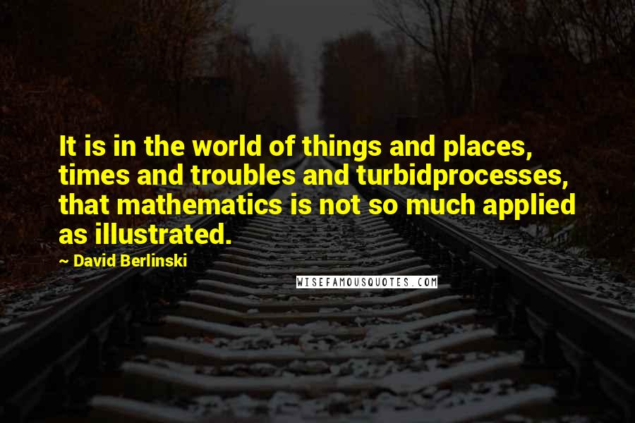 David Berlinski Quotes: It is in the world of things and places, times and troubles and turbidprocesses, that mathematics is not so much applied as illustrated.