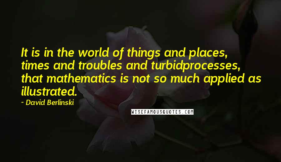 David Berlinski Quotes: It is in the world of things and places, times and troubles and turbidprocesses, that mathematics is not so much applied as illustrated.