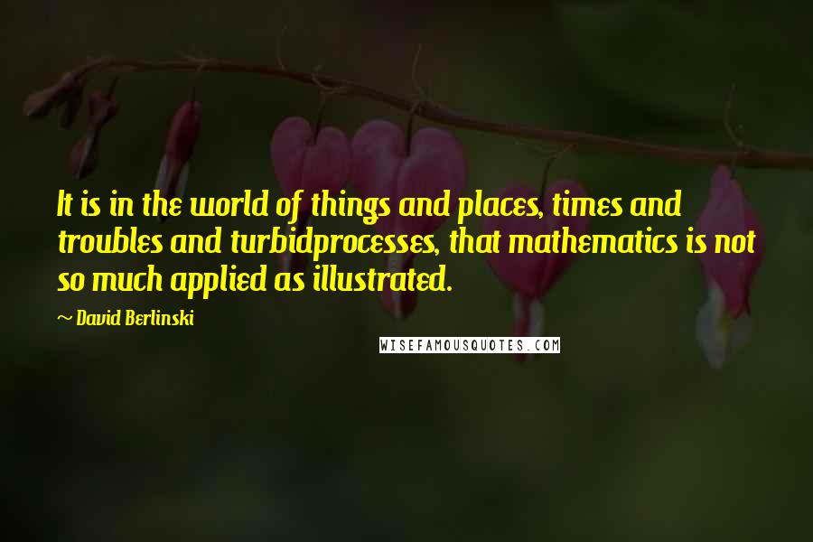 David Berlinski Quotes: It is in the world of things and places, times and troubles and turbidprocesses, that mathematics is not so much applied as illustrated.