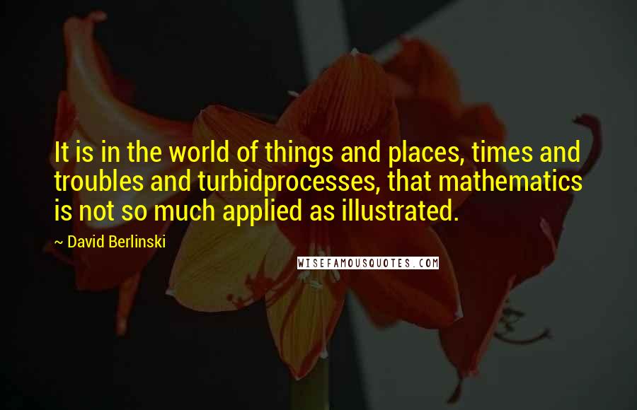 David Berlinski Quotes: It is in the world of things and places, times and troubles and turbidprocesses, that mathematics is not so much applied as illustrated.