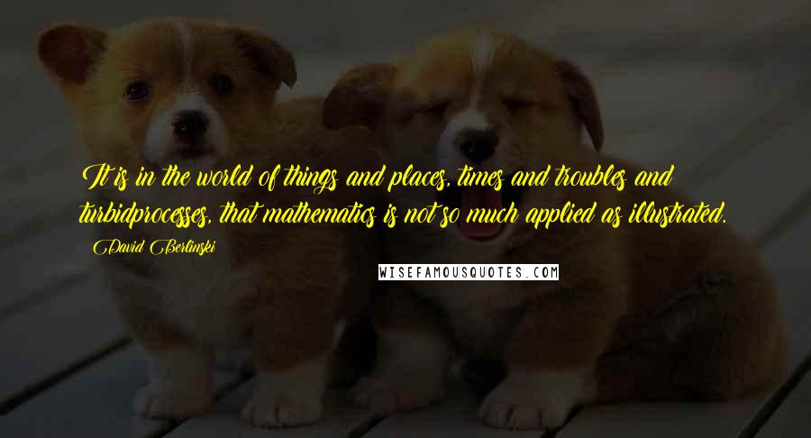 David Berlinski Quotes: It is in the world of things and places, times and troubles and turbidprocesses, that mathematics is not so much applied as illustrated.