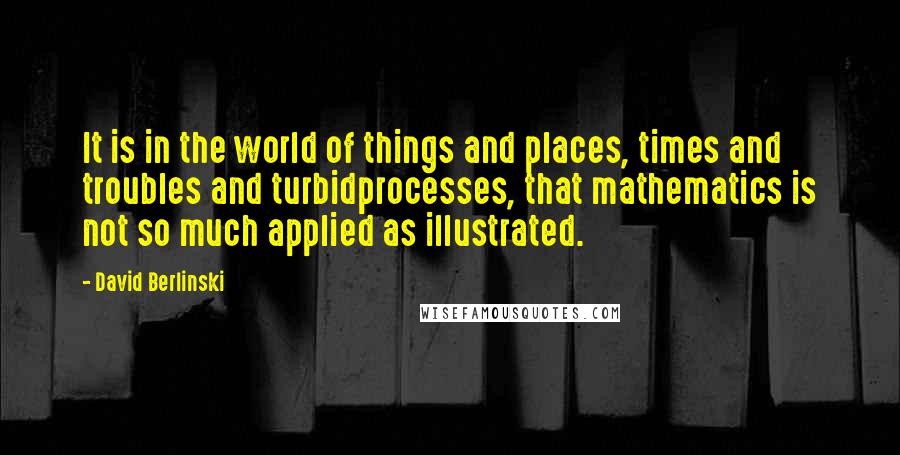 David Berlinski Quotes: It is in the world of things and places, times and troubles and turbidprocesses, that mathematics is not so much applied as illustrated.