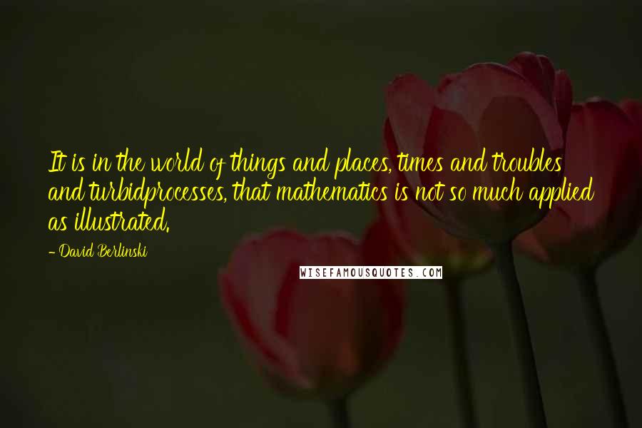 David Berlinski Quotes: It is in the world of things and places, times and troubles and turbidprocesses, that mathematics is not so much applied as illustrated.