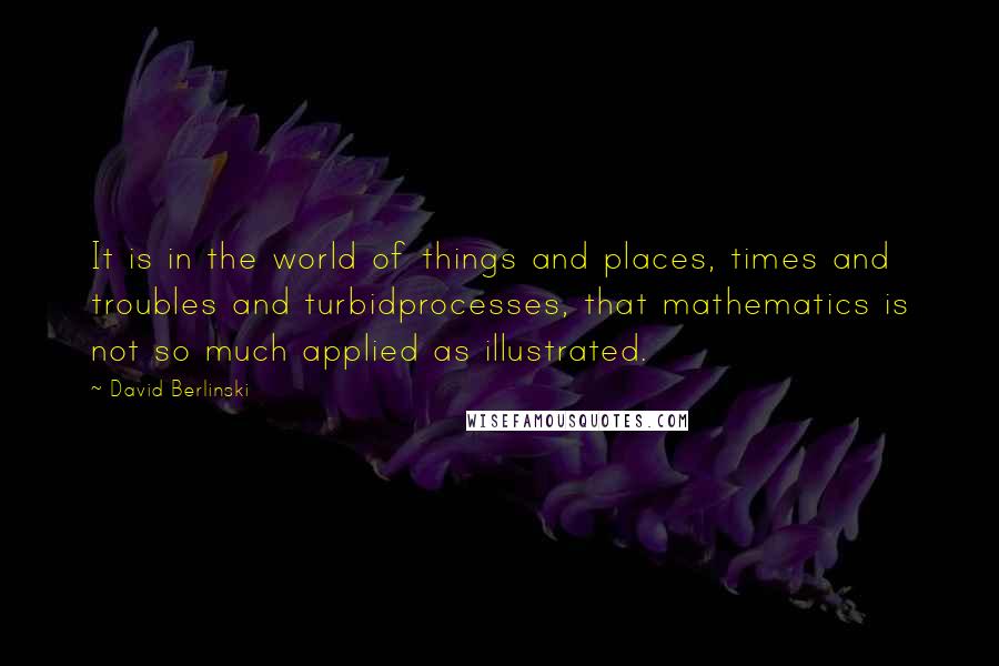 David Berlinski Quotes: It is in the world of things and places, times and troubles and turbidprocesses, that mathematics is not so much applied as illustrated.