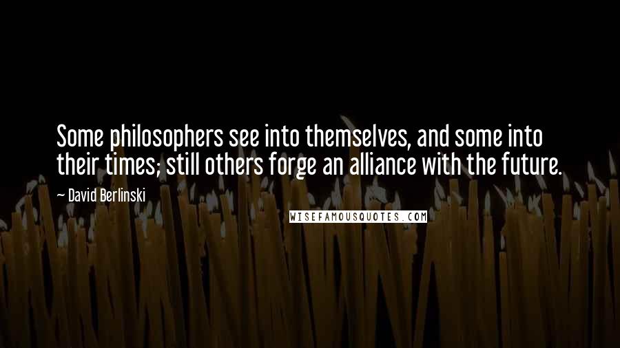 David Berlinski Quotes: Some philosophers see into themselves, and some into their times; still others forge an alliance with the future.