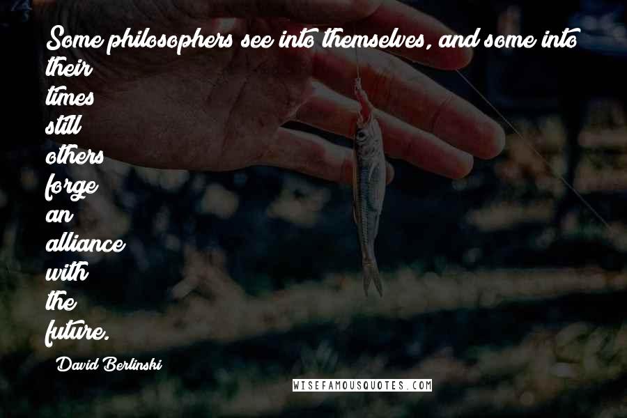 David Berlinski Quotes: Some philosophers see into themselves, and some into their times; still others forge an alliance with the future.