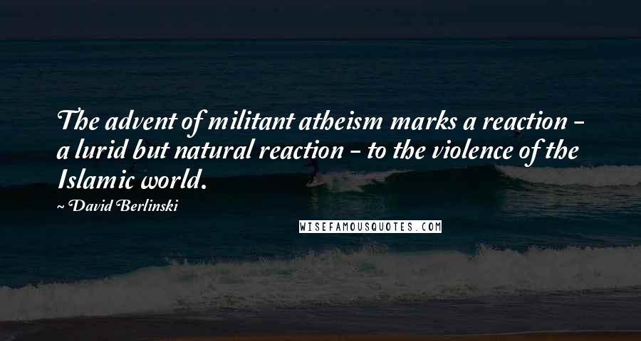 David Berlinski Quotes: The advent of militant atheism marks a reaction - a lurid but natural reaction - to the violence of the Islamic world.