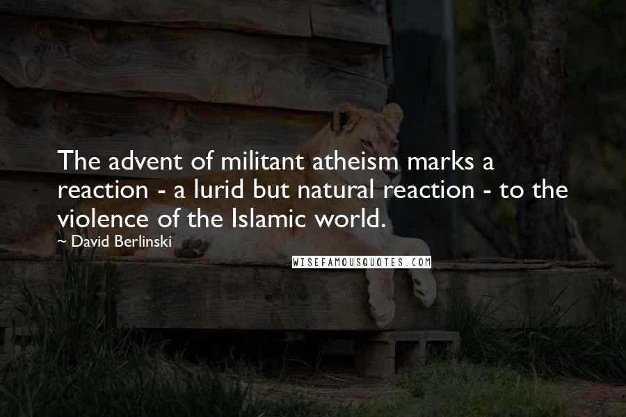 David Berlinski Quotes: The advent of militant atheism marks a reaction - a lurid but natural reaction - to the violence of the Islamic world.