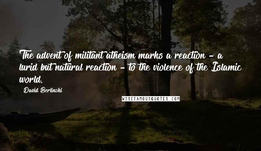 David Berlinski Quotes: The advent of militant atheism marks a reaction - a lurid but natural reaction - to the violence of the Islamic world.