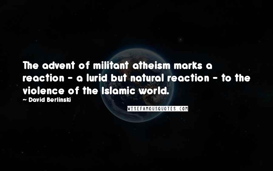 David Berlinski Quotes: The advent of militant atheism marks a reaction - a lurid but natural reaction - to the violence of the Islamic world.