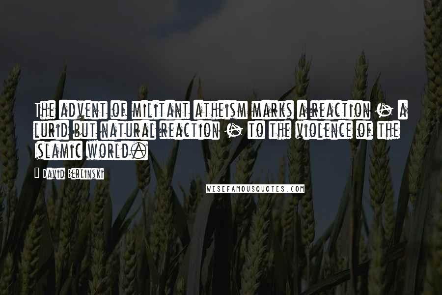 David Berlinski Quotes: The advent of militant atheism marks a reaction - a lurid but natural reaction - to the violence of the Islamic world.