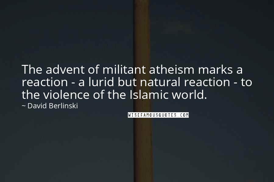 David Berlinski Quotes: The advent of militant atheism marks a reaction - a lurid but natural reaction - to the violence of the Islamic world.