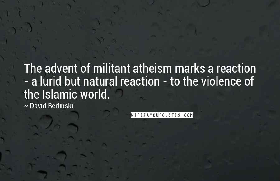 David Berlinski Quotes: The advent of militant atheism marks a reaction - a lurid but natural reaction - to the violence of the Islamic world.