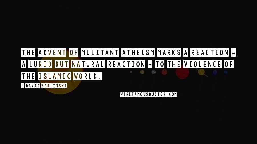 David Berlinski Quotes: The advent of militant atheism marks a reaction - a lurid but natural reaction - to the violence of the Islamic world.