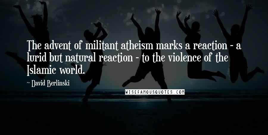 David Berlinski Quotes: The advent of militant atheism marks a reaction - a lurid but natural reaction - to the violence of the Islamic world.