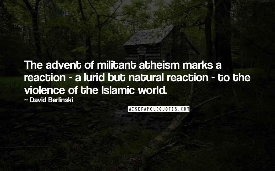 David Berlinski Quotes: The advent of militant atheism marks a reaction - a lurid but natural reaction - to the violence of the Islamic world.