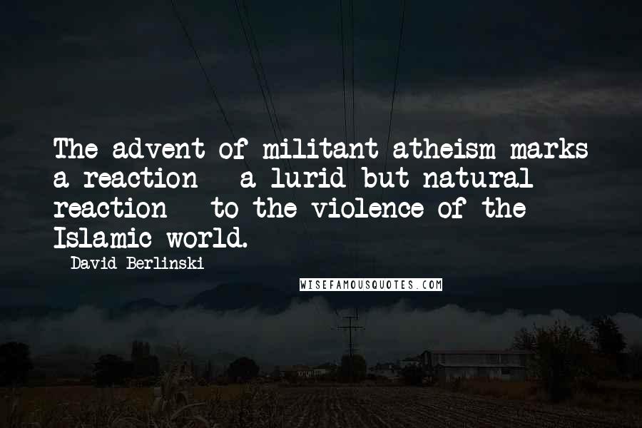 David Berlinski Quotes: The advent of militant atheism marks a reaction - a lurid but natural reaction - to the violence of the Islamic world.