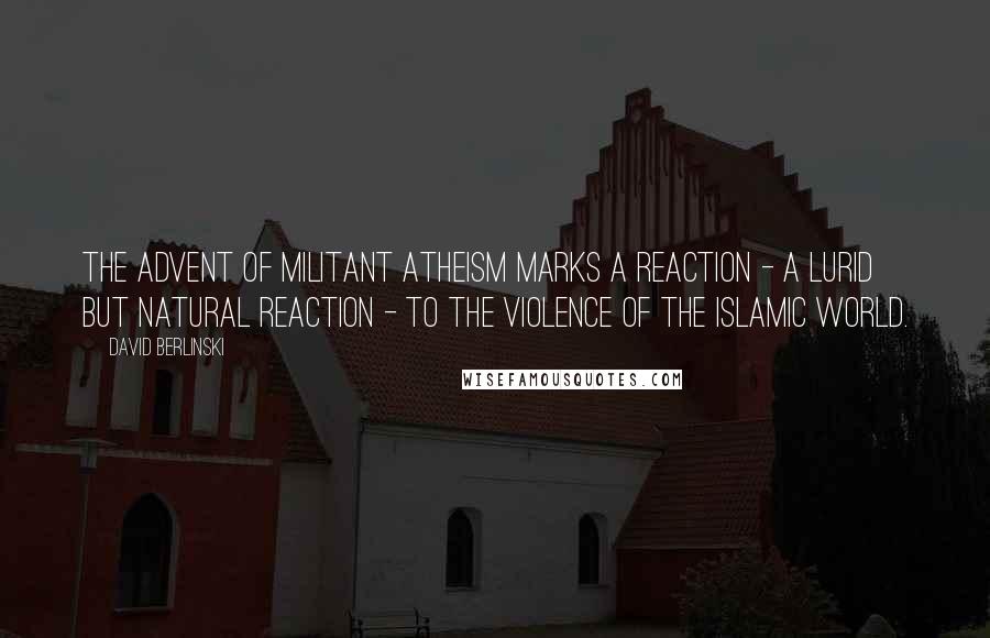 David Berlinski Quotes: The advent of militant atheism marks a reaction - a lurid but natural reaction - to the violence of the Islamic world.