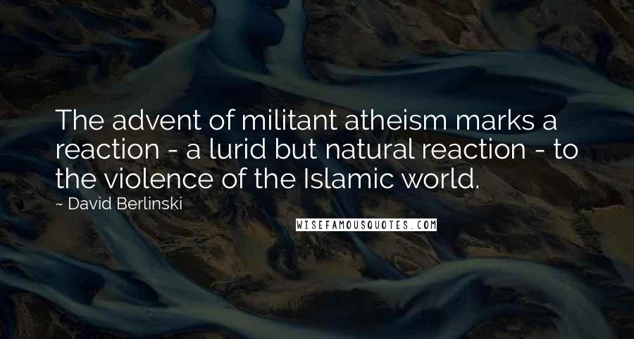 David Berlinski Quotes: The advent of militant atheism marks a reaction - a lurid but natural reaction - to the violence of the Islamic world.