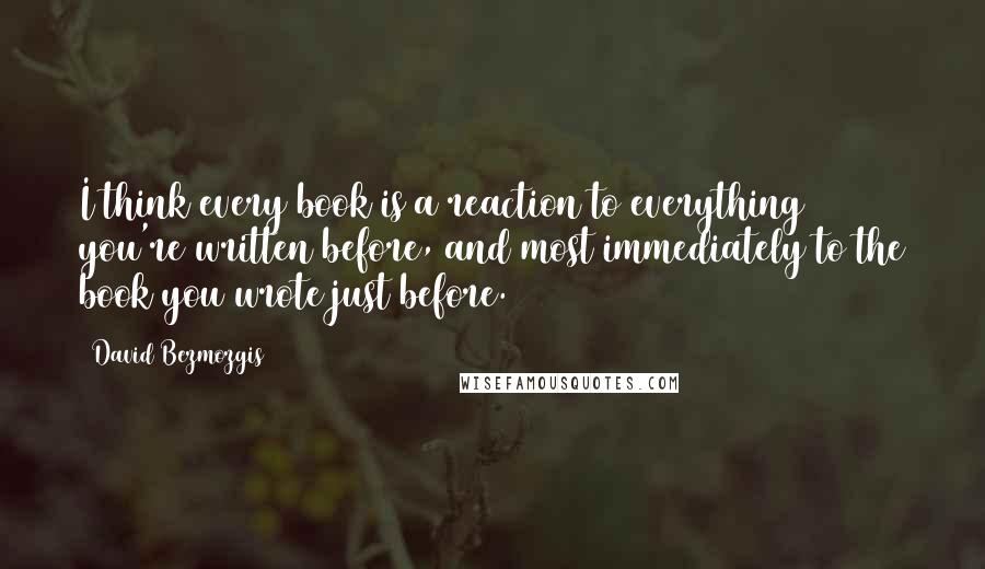 David Bezmozgis Quotes: I think every book is a reaction to everything you're written before, and most immediately to the book you wrote just before.