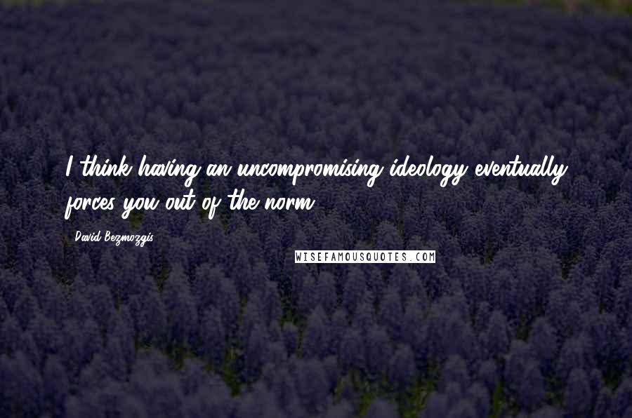 David Bezmozgis Quotes: I think having an uncompromising ideology eventually forces you out of the norm.