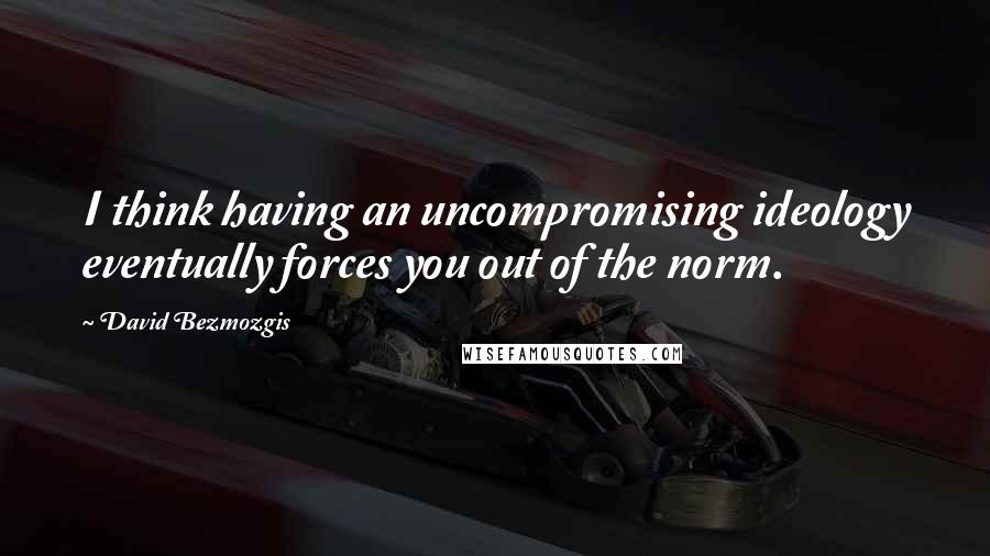 David Bezmozgis Quotes: I think having an uncompromising ideology eventually forces you out of the norm.