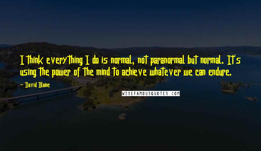 David Blaine Quotes: I think everything I do is normal, not paranormal but normal. It's using the power of the mind to achieve whatever we can endure.