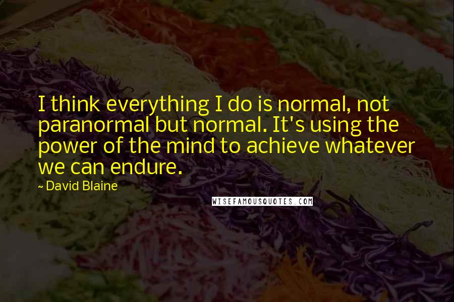 David Blaine Quotes: I think everything I do is normal, not paranormal but normal. It's using the power of the mind to achieve whatever we can endure.