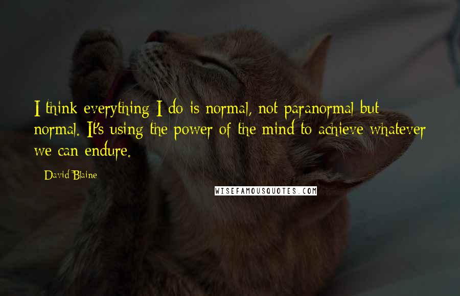 David Blaine Quotes: I think everything I do is normal, not paranormal but normal. It's using the power of the mind to achieve whatever we can endure.