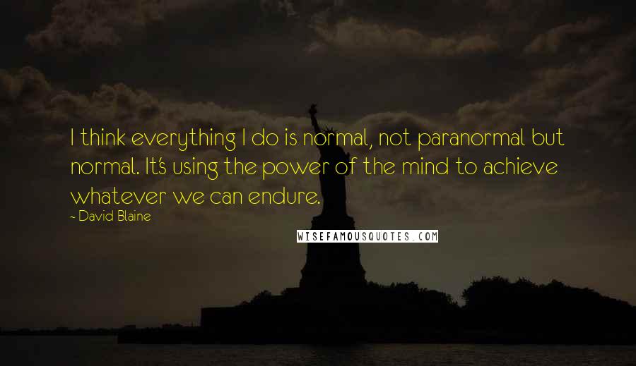 David Blaine Quotes: I think everything I do is normal, not paranormal but normal. It's using the power of the mind to achieve whatever we can endure.